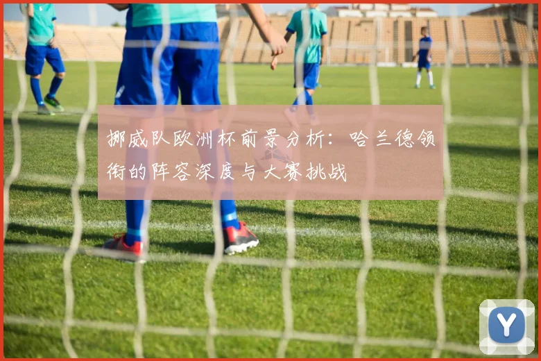 挪威队欧洲杯前景分析：哈兰德领衔的阵容深度与大赛挑战