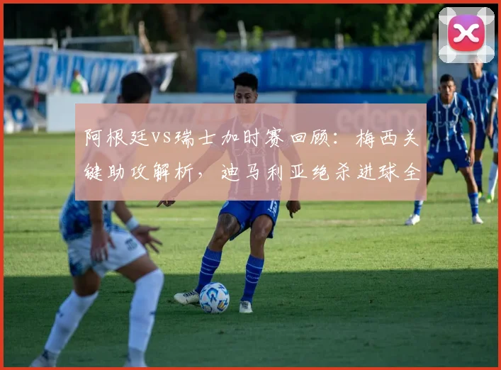 阿根廷vs瑞士加时赛回顾：梅西关键助攻解析，迪马利亚绝杀进球全回放