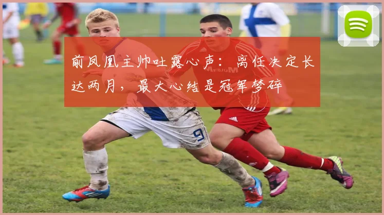 前凤凰主帅吐露心声：离任决定长达两月，最大心结是冠军梦碎