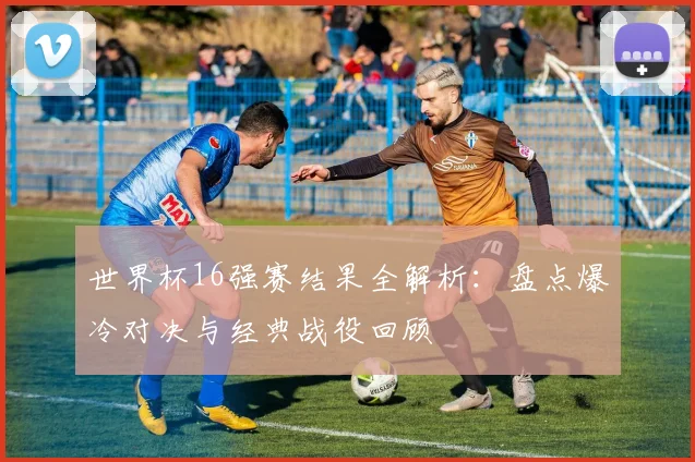 世界杯16强赛结果全解析：盘点爆冷对决与经典战役回顾