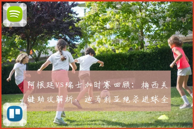 阿根廷vs瑞士加时赛回顾：梅西关键助攻解析，迪马利亚绝杀进球全回放