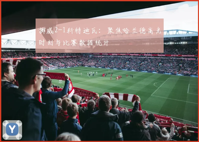 挪威2-1科特迪瓦：聚焦哈兰德高光时刻与比赛数据统计