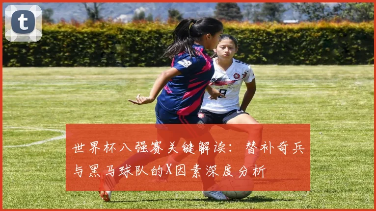 世界杯八强赛关键解读：替补奇兵与黑马球队的X因素深度分析